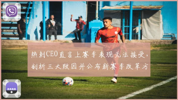 热刺CEO直言上赛季表现无法接受,剖析三大败因并公布新赛季改革方案,坚决杜绝重蹈覆辙