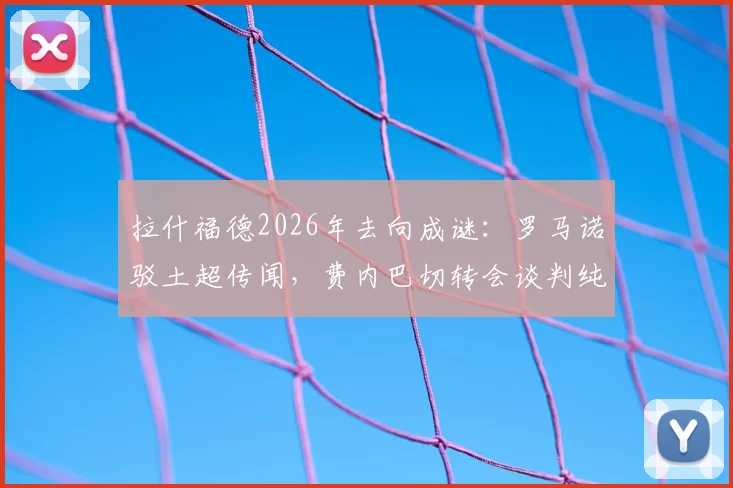 拉什福德2026年去向成谜：罗马诺驳土超传闻，费内巴切转会谈判纯属无稽之谈？