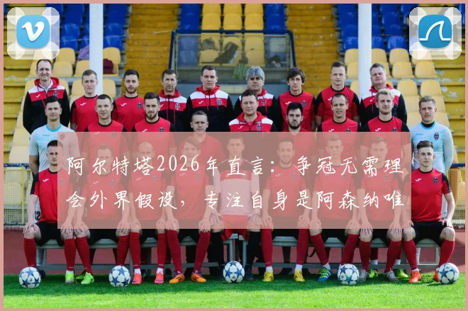 阿尔特塔2026年直言:争冠无需理会外界假设,专注自身是阿森纳唯一出路