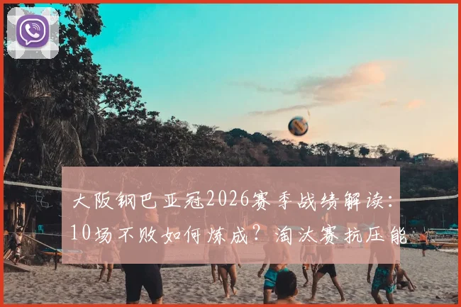 大阪钢巴亚冠2026赛季战绩解读：10场不败如何炼成？淘汰赛抗压能力深度剖析与关键数据一览