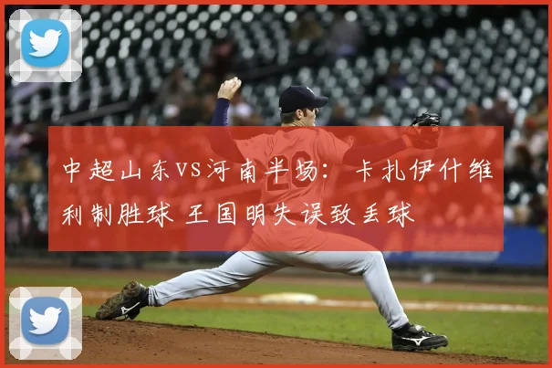 中超山东vs河南半场：卡扎伊什维利制胜球 王国明失误致丢球