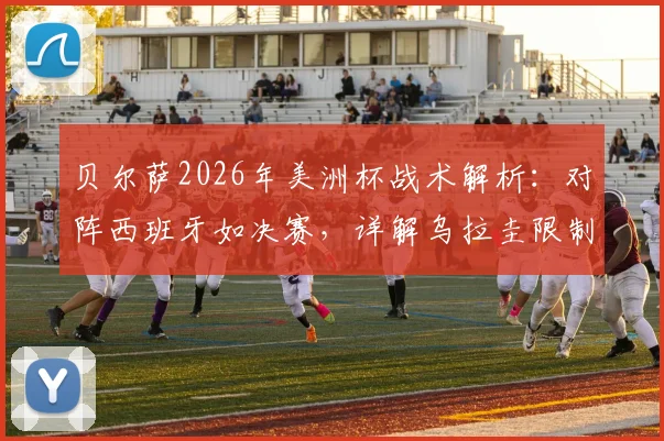 贝尔萨2026年美洲杯战术解析：对阵西班牙如决赛，详解乌拉圭限制对手控球策略