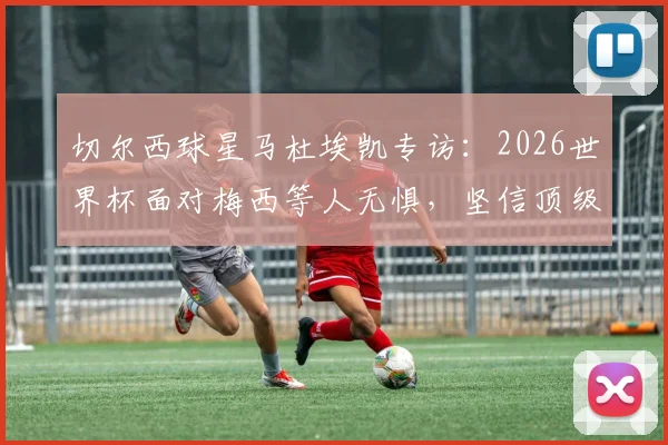 切尔西球星马杜埃凯专访：2026世界杯面对梅西等人无惧，坚信顶级对手更需提防我们