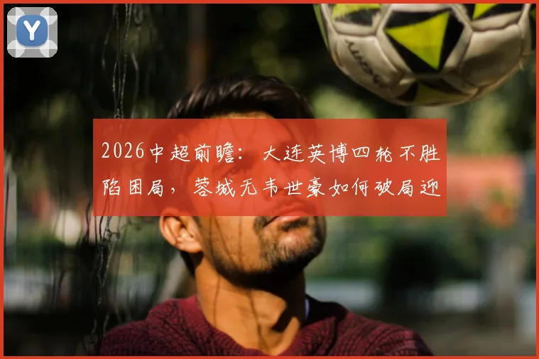 2026中超前瞻：大连英博四轮不胜陷困局，蓉城无韦世豪如何破局迎战？