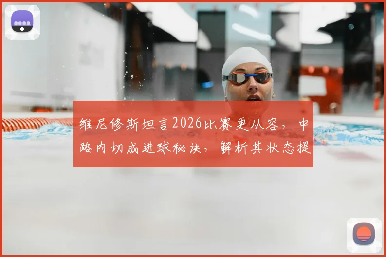 维尼修斯坦言2026比赛更从容，中路内切成进球秘诀，解析其状态提升与战术变化