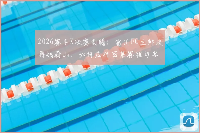 2026赛季K联赛前瞻:富川FC主帅谈再战蔚山,如何应对密集赛程与客场炎热挑战?