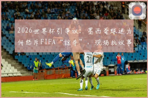2026世界杯引争议:墨西哥球迷为何怒斥FIFA“掠夺”,现场抗议事件全解析