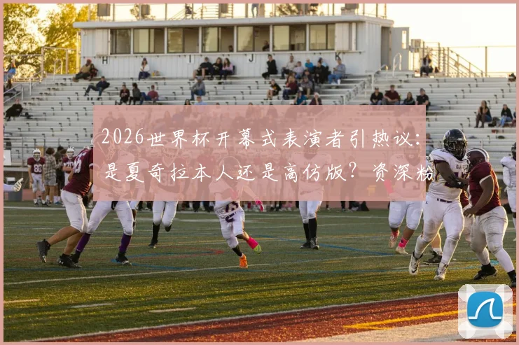 2026世界杯开幕式表演者引热议：是夏奇拉本人还是高仿版？资深粉丝从三点给出权威答疑