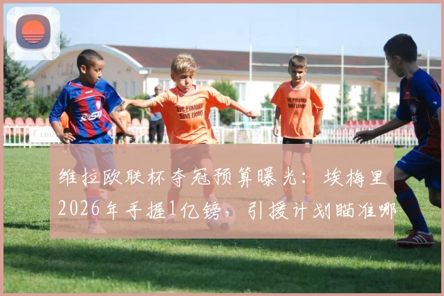 维拉欧联杯夺冠预算曝光：埃梅里2026年手握1亿镑，引援计划瞄准哪些目标？