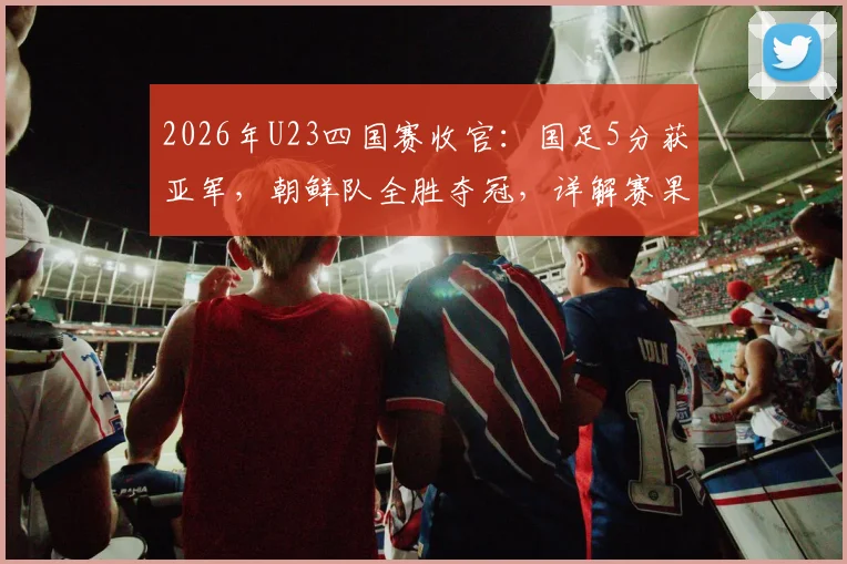 2026年U23四国赛收官：国足5分获亚军，朝鲜队全胜夺冠，详解赛果与球员表现