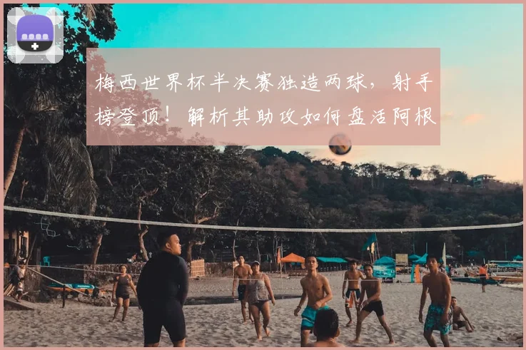 梅西世界杯半决赛独造两球，射手榜登顶！解析其助攻如何盘活阿根廷进攻线，历史地位再评估