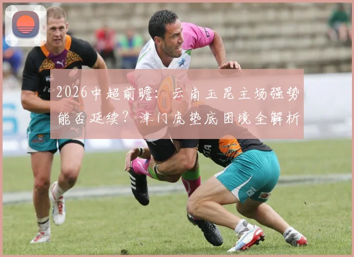 2026中超前瞻:云南玉昆主场强势能否延续?津门虎垫底困境全解析