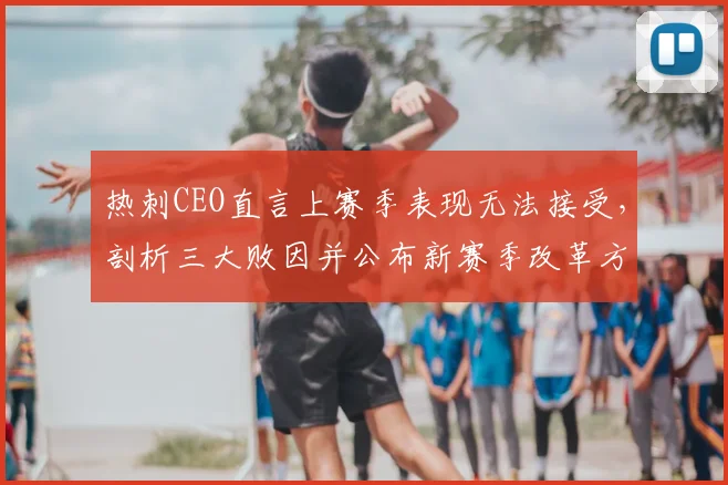 热刺CEO直言上赛季表现无法接受，剖析三大败因并公布新赛季改革方案，坚决杜绝重蹈覆辙