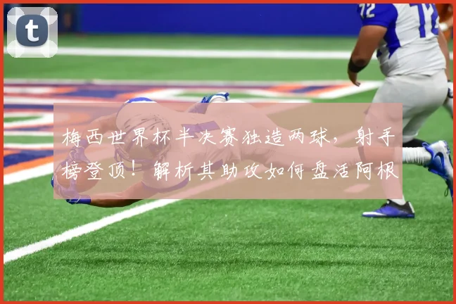 梅西世界杯半决赛独造两球，射手榜登顶！解析其助攻如何盘活阿根廷进攻线，历史地位再评估