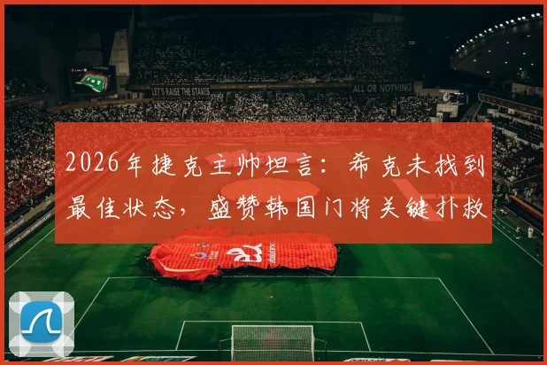 2026年捷克主帅坦言：希克未找到最佳状态，盛赞韩国门将关键扑救改变战局