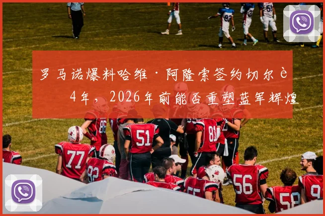 罗马诺爆料哈维·阿隆索签约切尔西4年，2026年前能否重塑蓝军辉煌？
