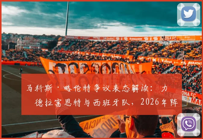 马科斯·略伦特争议表态解读：力挺德拉富恩特与西班牙队，2026年阵容展望引发球迷热议