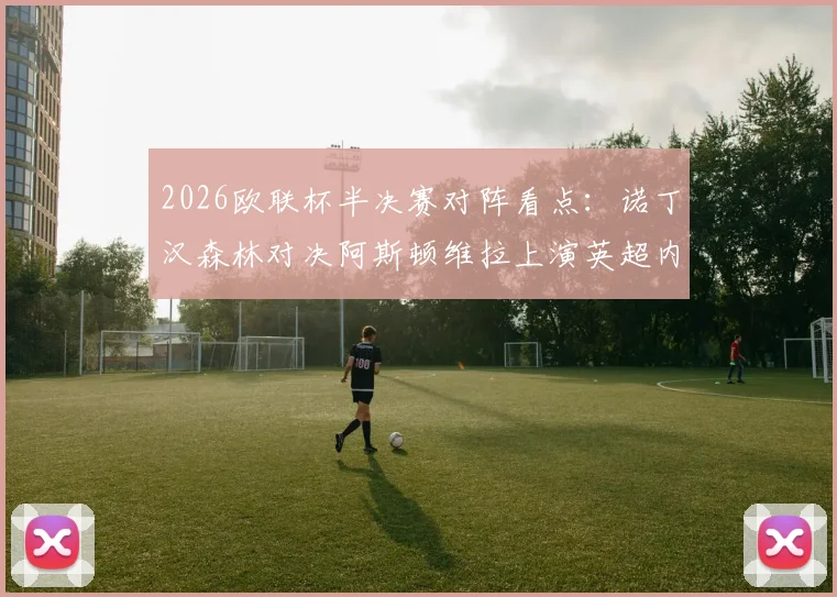 2026欧联杯半决赛对阵看点:诺丁汉森林对决阿斯顿维拉上演英超内战,弗赖堡vs布拉加谁能闯进决赛?附完整赛程时间表