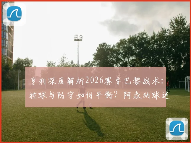 亨利深度解析2026赛季巴黎战术：控球与防守如何平衡？阿森纳球迷紧张感何来？