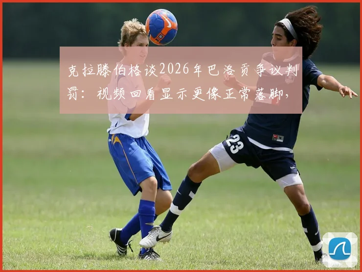 克拉滕伯格谈2026年巴洛贡争议判罚：视频回看显示更像正常落脚，详解正常落脚与危险蹬踏犯规区别