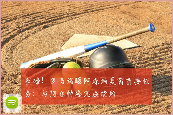 重磅!罗马诺曝阿森纳夏窗首要任务:与阿尔特塔完成续约