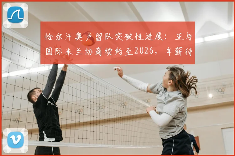 恰尔汗奥卢留队突破性进展：正与国际米兰协商续约至2026，年薪待遇成关键