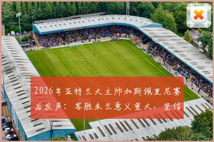 2026年亚特兰大主帅加斯佩里尼赛后发声：客胜米兰意义重大，坚信自己具备留任资格与执教能力