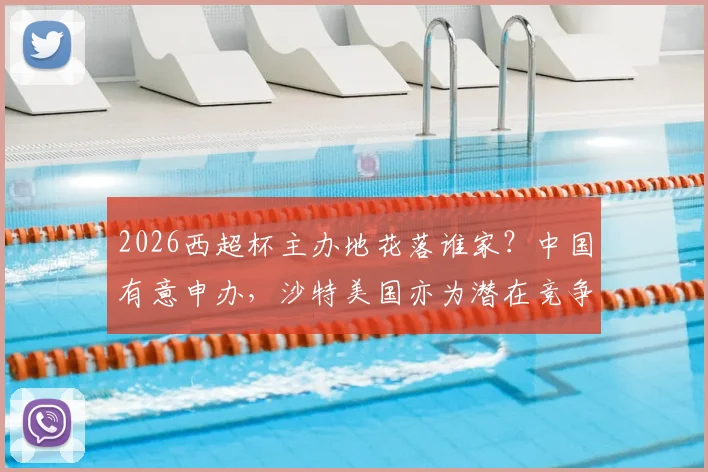2026西超杯主办地花落谁家？中国有意申办，沙特美国亦为潜在竞争者