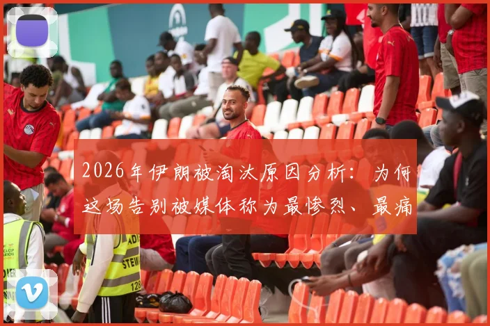 2026年伊朗被淘汰原因分析:为何这场告别被媒体称为最惨烈、最痛苦的失利?