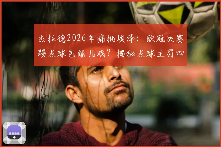 杰拉德2026年痛批埃泽：欧冠决赛踢点球岂能儿戏？揭秘点球主罚四大铁律，球星也须回归基本功