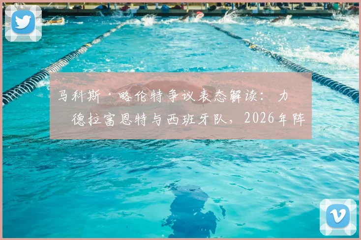 马科斯·略伦特争议表态解读：力挺德拉富恩特与西班牙队，2026年阵容展望引发球迷热议