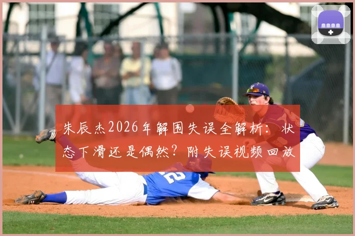 朱辰杰2026年解围失误全解析：状态下滑还是偶然？附失误视频回放与专业点评