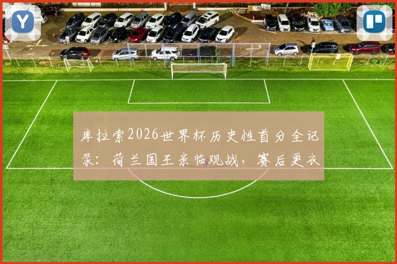 库拉索2026世界杯历史性首分全记录：荷兰国王亲临观战，赛后更衣室激情祝贺球队