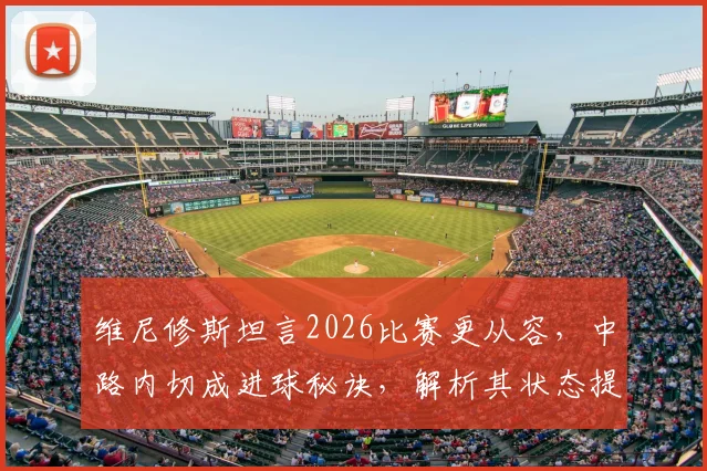 维尼修斯坦言2026比赛更从容，中路内切成进球秘诀，解析其状态提升与战术变化