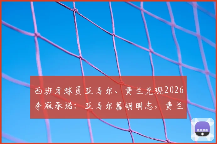 西班牙球员亚马尔、费兰兑现2026夺冠承诺:亚马尔蓄胡明志,费兰削发明誓!