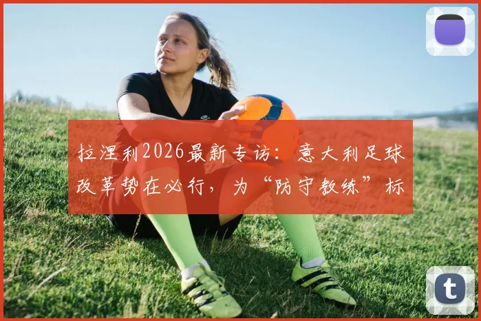 拉涅利2026最新专访：意大利足球改革势在必行，为“防守教练”标签正名