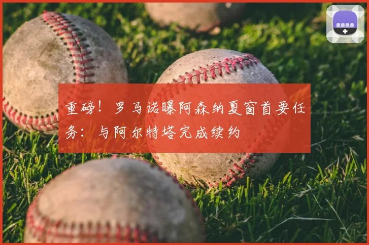 重磅！罗马诺曝阿森纳夏窗首要任务：与阿尔特塔完成续约