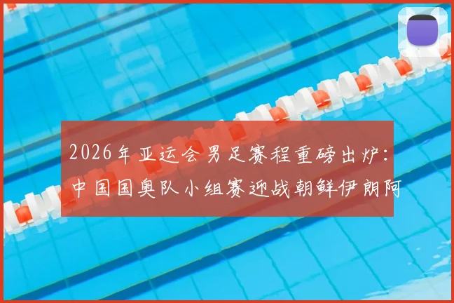 2026年亚运会男足赛程重磅出炉：中国国奥队小组赛迎战朝鲜伊朗阿联酋，附完整对阵时间表看点解析