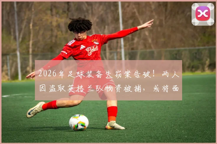 2026年足球装备失窃案告破！两人因盗取英格兰队物资被捕，或将面临7年监禁