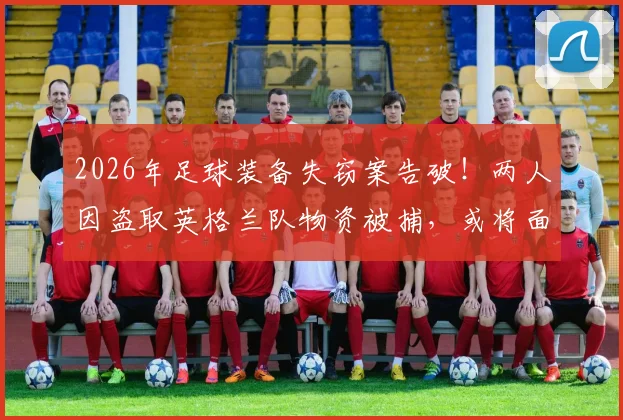 2026年足球装备失窃案告破！两人因盗取英格兰队物资被捕，或将面临7年监禁