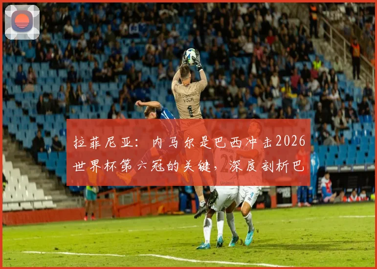 拉菲尼亚:内马尔是巴西冲击2026世界杯第六冠的关键,深度剖析巴西队前景与核心作用