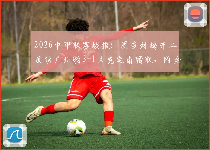2026中甲联赛战报：图多列梅开二度助广州豹3-1力克定南赣联，附全场视频集锦与最新积分榜分析