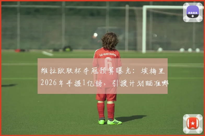 维拉欧联杯夺冠预算曝光：埃梅里2026年手握1亿镑，引援计划瞄准哪些目标？