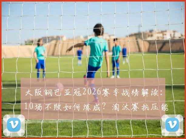 大阪钢巴亚冠2026赛季战绩解读:10场不败如何炼成?淘汰赛抗压能力深度剖析与关键数据一览