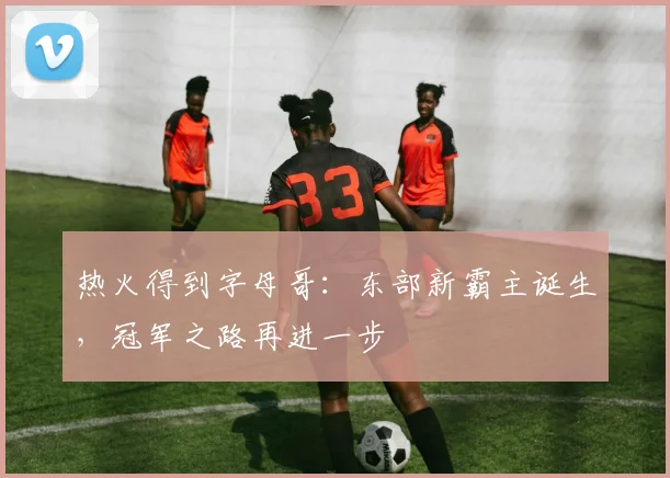 热火得到字母哥：东部新霸主诞生，冠军之路再进一步