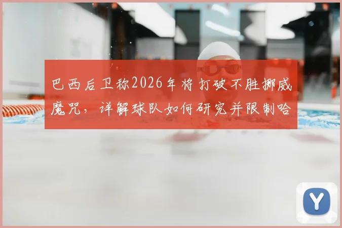 巴西后卫称2026年将打破不胜挪威魔咒,详解球队如何研究并限制哈兰德的关键战术