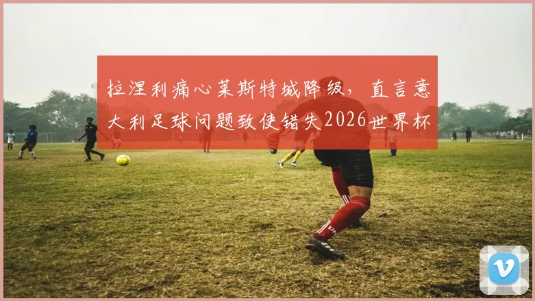 拉涅利痛心莱斯特城降级,直言意大利足球问题致使错失2026世界杯,深层次分析未来走向