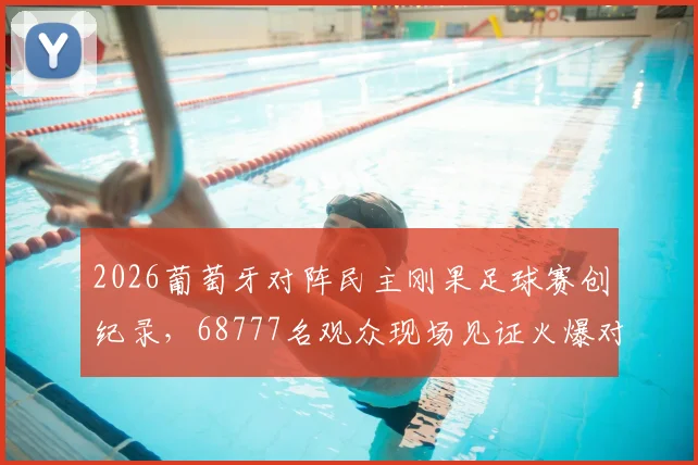 2026葡萄牙对阵民主刚果足球赛创纪录，68777名观众现场见证火爆对决，比赛过程与票价指南