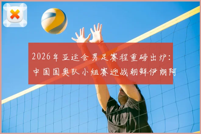 2026年亚运会男足赛程重磅出炉:中国国奥队小组赛迎战朝鲜伊朗阿联酋,附完整对阵时间表看点解析