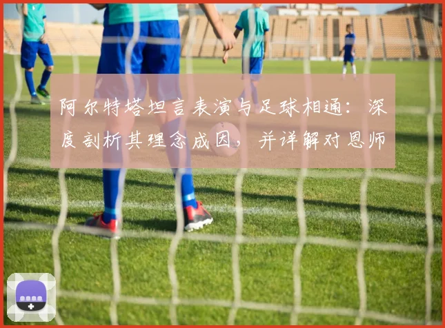 阿尔特塔坦言表演与足球相通:深度剖析其理念成因,并详解对恩师瓜迪奥拉的感激与敬佩之情(2026最新观点)